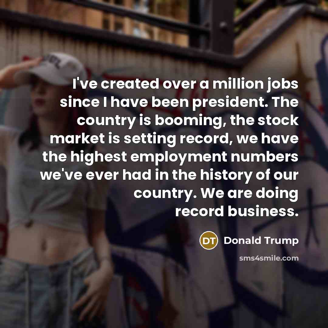 “I've created over a million jobs since I have been president. The country is booming, the stock market is setting record, we have the highest employment numbers we've ever had in the history of our country. We are doing record business.” quote by Donald Trump
