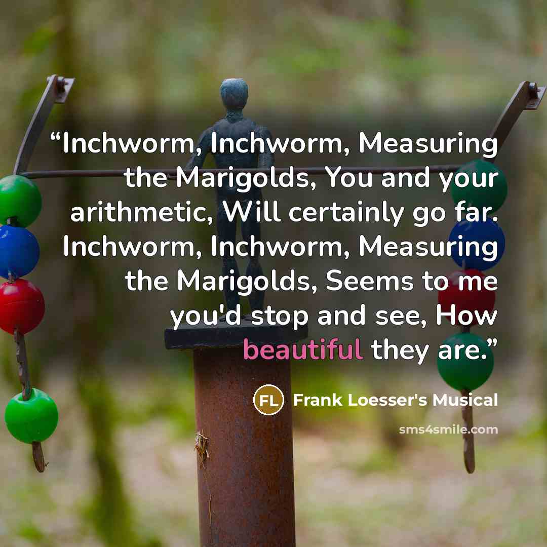 “Inchworm, Inchworm, Measuring the Marigolds, You and your arithmetic, Will certainly go far. Inchworm, Inchworm, Measuring the Marigolds, Seems to me you'd stop and see, How beautiful they are.” quote by Frank Loesser's Musical
