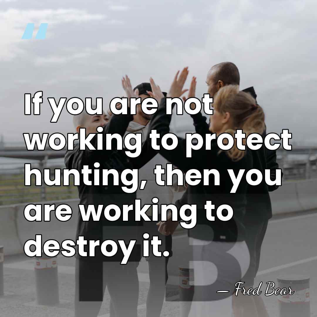 If you are not working to protect hunting, then you are working&hellip; - Fred Bear