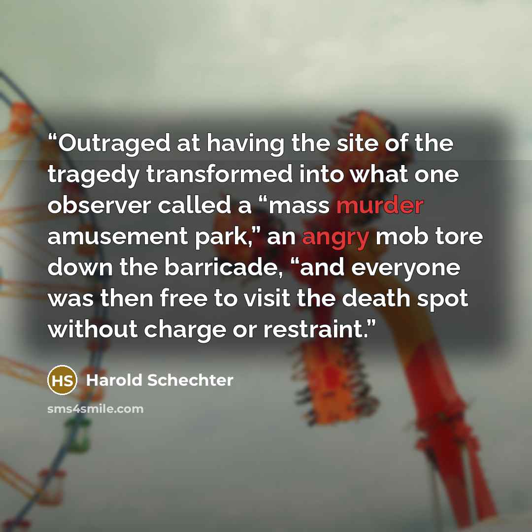“Outraged at having the site of the tragedy transformed into what one observer called a “mass murder amusement park,” an angry mob tore down the barricade, “and everyone was then free to visit the death spot without charge or restraint.” quote by Harold Schechter