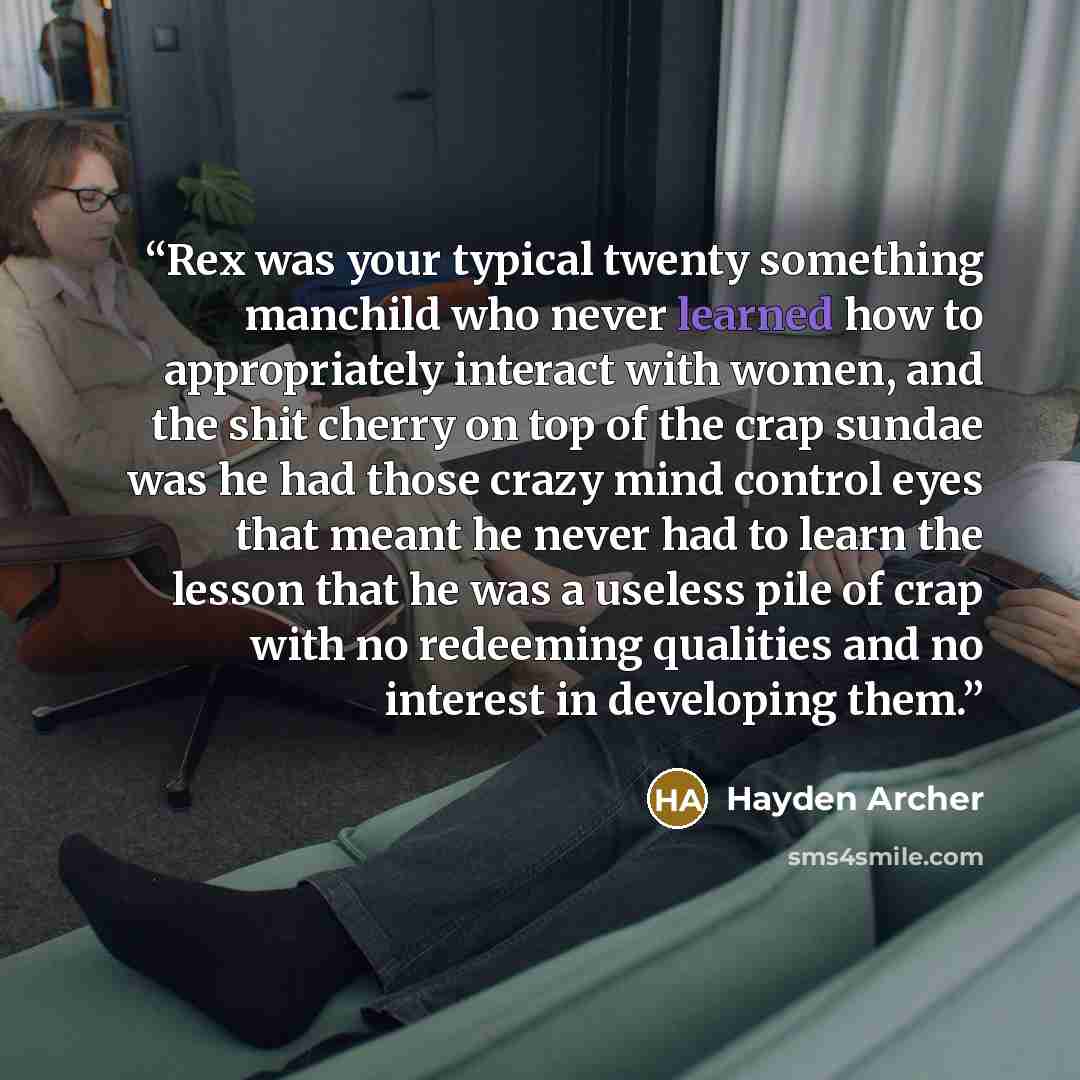 “Rex was your typical twenty something manchild who never learned how to appropriately interact with women, and the shit cherry on top of the crap sundae was he had those crazy mind control eyes that meant he never had to learn the lesson that he was a useless pile of crap with no redeeming…” quote by Hayden Archer