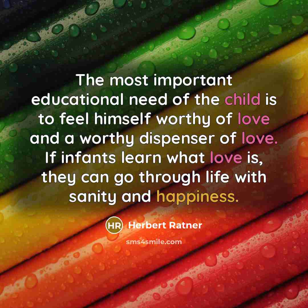 “The most important educational need of the child is to feel himself worthy of love and a worthy dispenser of love. If infants learn what love is, they can go through life with sanity and happiness.” quote by Herbert Ratner
