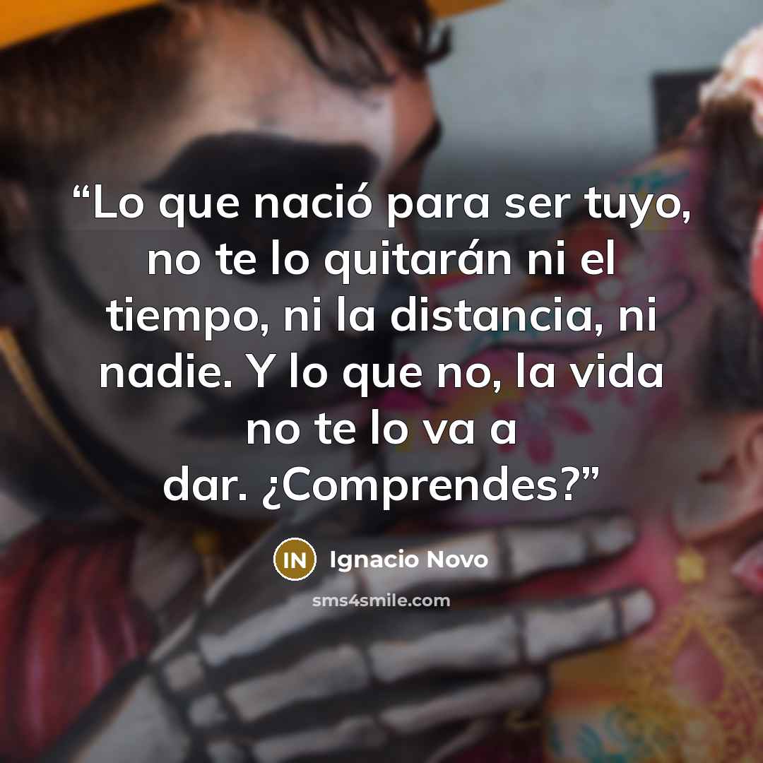 “Lo que nació para ser tuyo, no te lo quitarán ni el tiempo, ni la distancia, ni nadie. Y lo que no, la vida no te lo va a dar. ¿Comprendes?” quote by Ignacio Novo