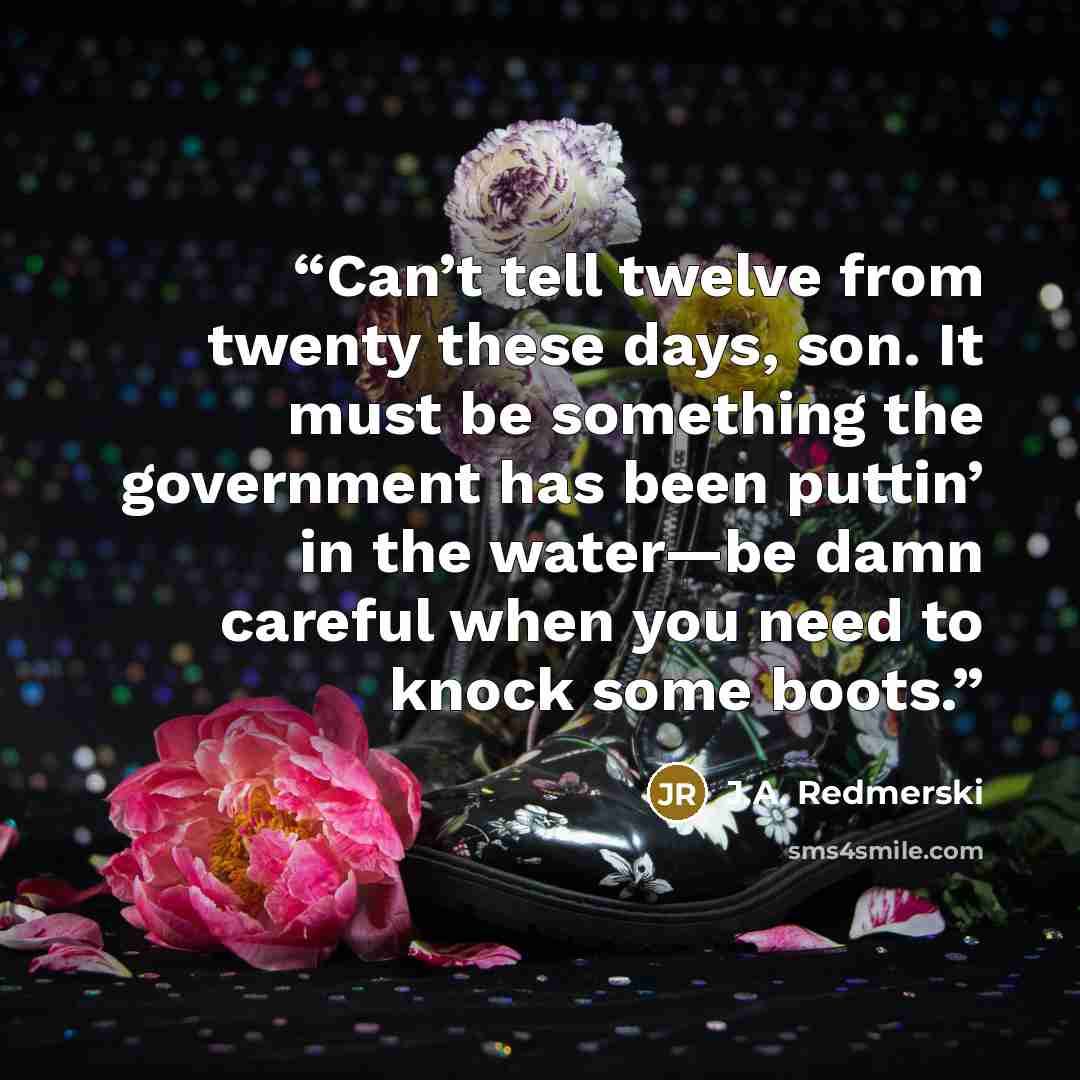 “Can’t tell twelve from twenty these days, son. It must be something the government has been puttin’ in the water—be damn careful when you need to knock some boots.” quote by J.A. Redmerski