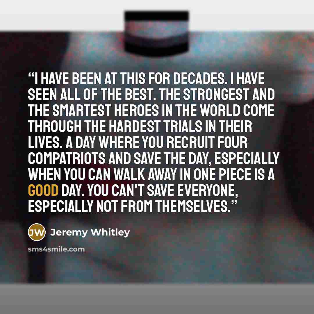 “I have been at this for decades. I have seen all of the best. The strongest and the smartest heroes in the world come through the hardest trials in their lives. A day where you recruit four compatriots and save the day, especially when you can walk away in one piece is a good day. You can't save…” quote by Jeremy Whitley
