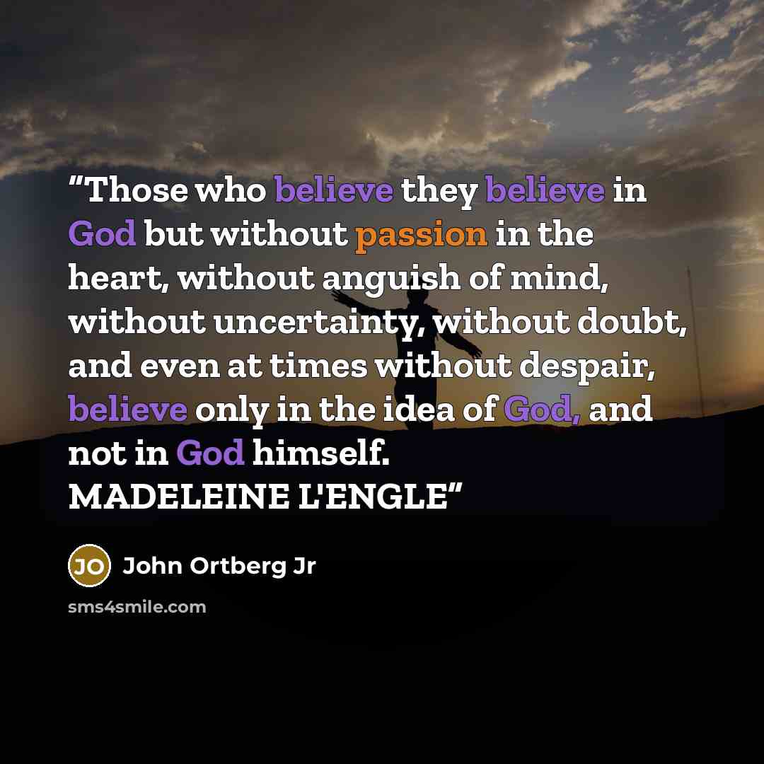 “Those who believe they believe in God but without passion in the heart, without anguish of mind, without uncertainty, without doubt, and even at times without despair, believe only in the idea of God, and not in God himself. MADELEINE L'ENGLE” quote by John Ortberg Jr