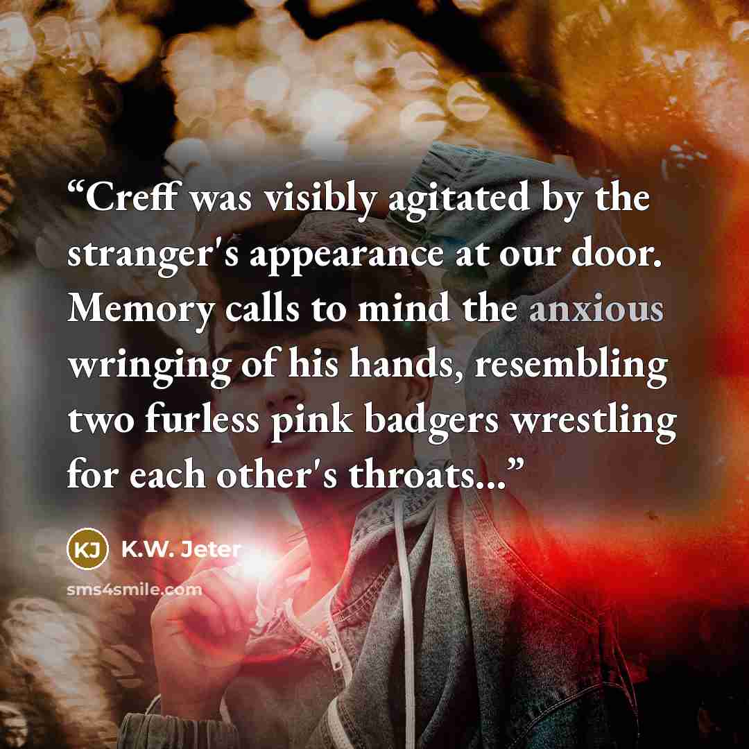“Creff was visibly agitated by the stranger's appearance at our door. Memory calls to mind the anxious wringing of his hands, resembling two furless pink badgers wrestling for each other's throats...” quote by K.W. Jeter