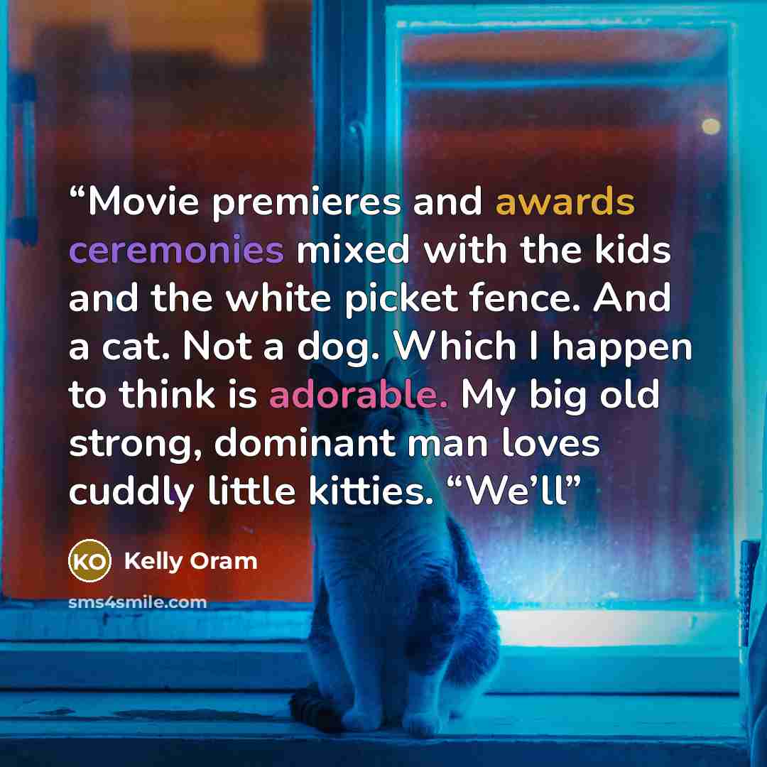 “Movie premieres and awards ceremonies mixed with the kids and the white picket fence. And a cat. Not a dog. Which I happen to think is adorable. My big old strong, dominant man loves cuddly little kitties. “We’ll” quote by Kelly Oram