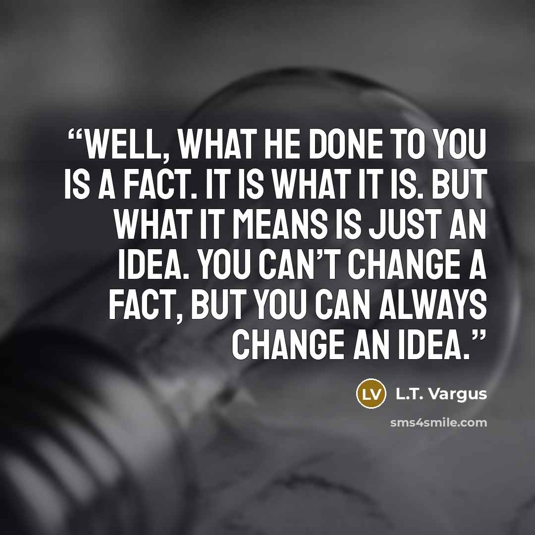 “Well, what he done to you is a fact. It is what it is. But what it means is just an idea. You can’t change a fact, but you can always change an idea.” quote by L.T. Vargus