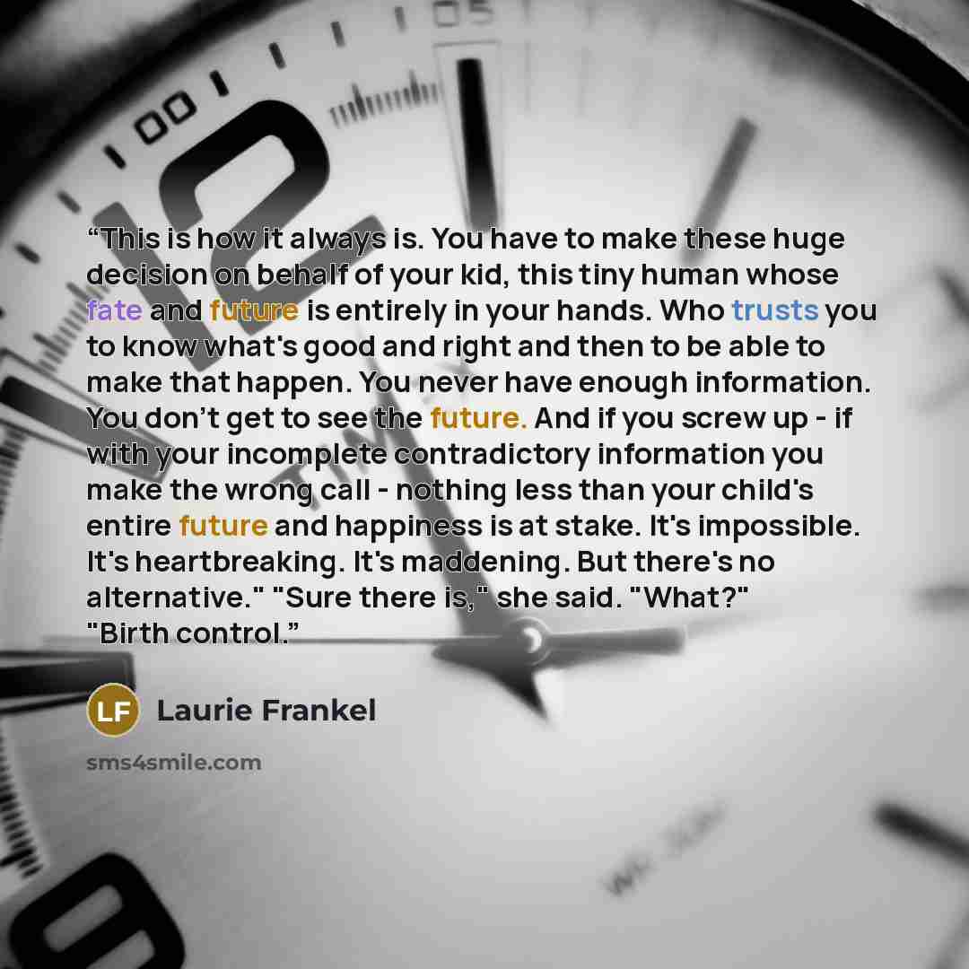 “This is how it always is. You have to make these huge decision on behalf of your kid, this tiny human whose fate and future is entirely in your hands. Who trusts you to know what's good and right and then to be able to make that happen. You never have enough information. You don't get to see the…” quote by Laurie Frankel