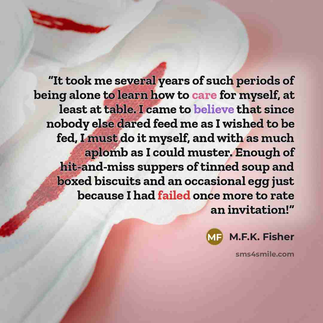 “It took me several years of such periods of being alone to learn how to care for myself, at least at table. I came to believe that since nobody else dared feed me as I wished to be fed, I must do it myself, and with as much aplomb as I could muster. Enough of hit-and-miss suppers of tinned soup…” quote by M.F.K. Fisher