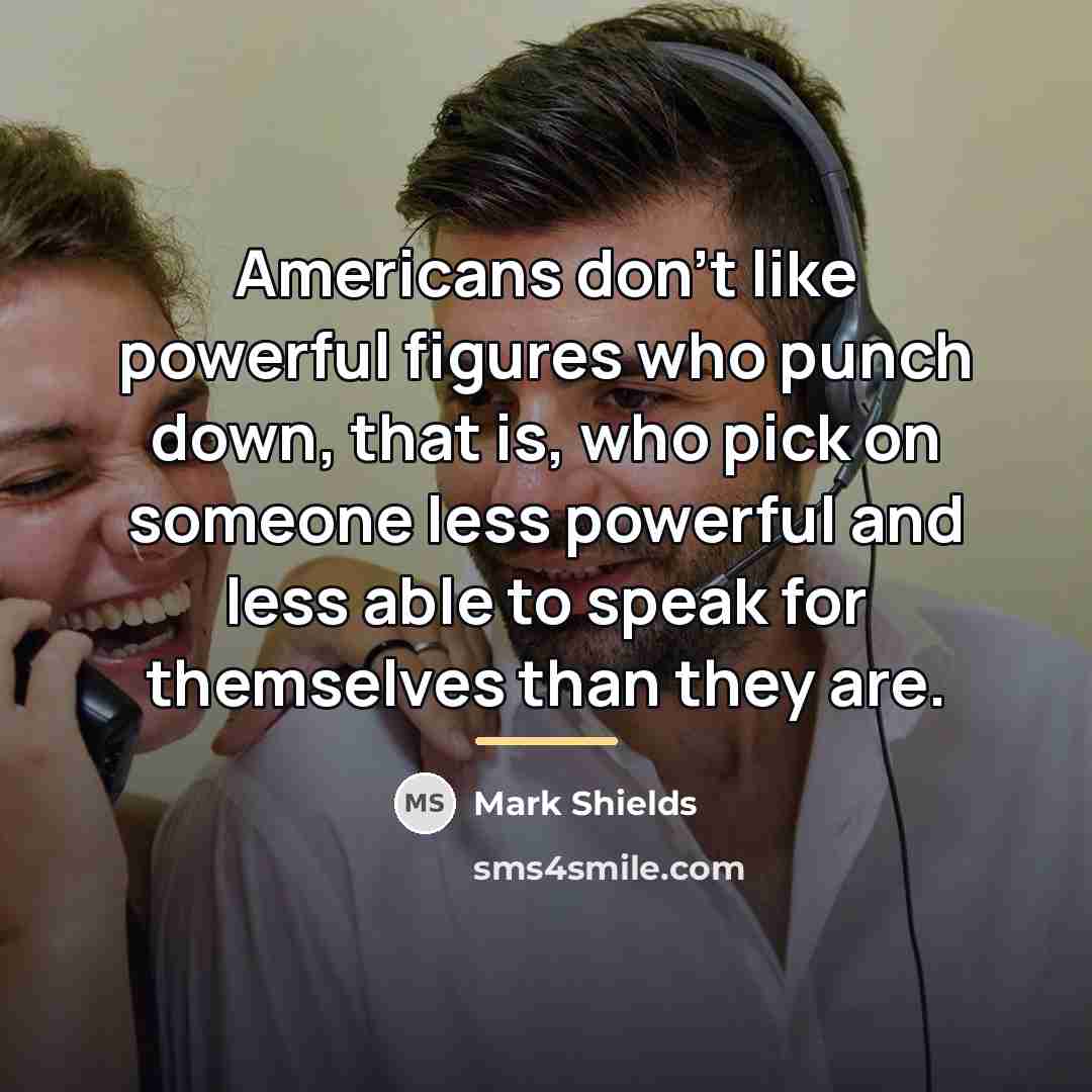 “Americans don't like powerful figures who punch down, that is,…” quote by Mark Shields