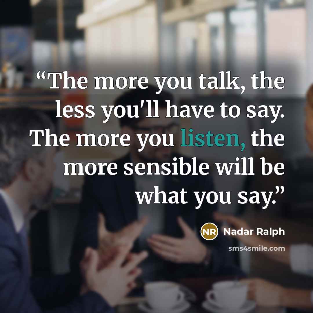 “The more you talk, the less you'll have to say. The more you listen, the more sensible will be what you say.” quote by Nadar Ralph