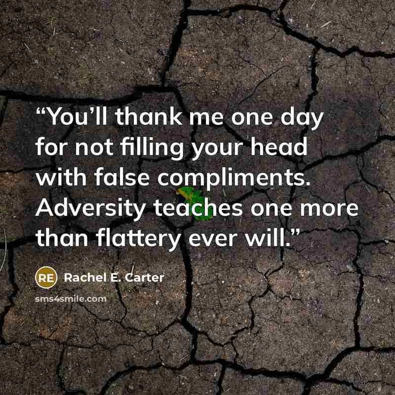 “You’ll thank me one day for not filling your head with false compliments. Adversity teaches one more than flattery ever will.” quote by Rachel E. Carter
