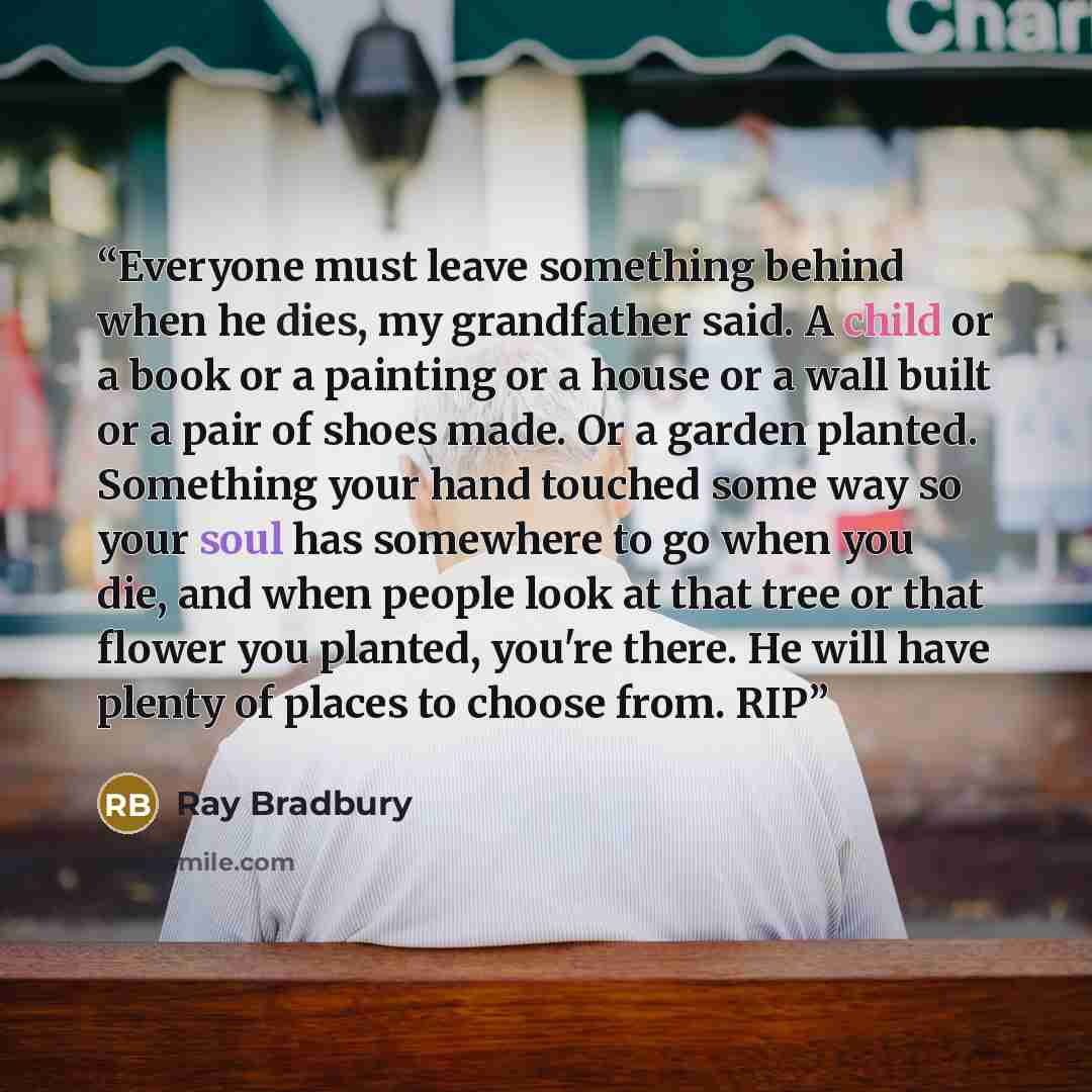 “Everyone must leave something behind when he dies, my grandfather said. A child or a book or a painting or a house or a wall built or a pair of shoes made. Or a garden planted. Something your hand touched some way so your soul has somewhere to go when you die, and when people look at that tree or…” quote by Ray Bradbury