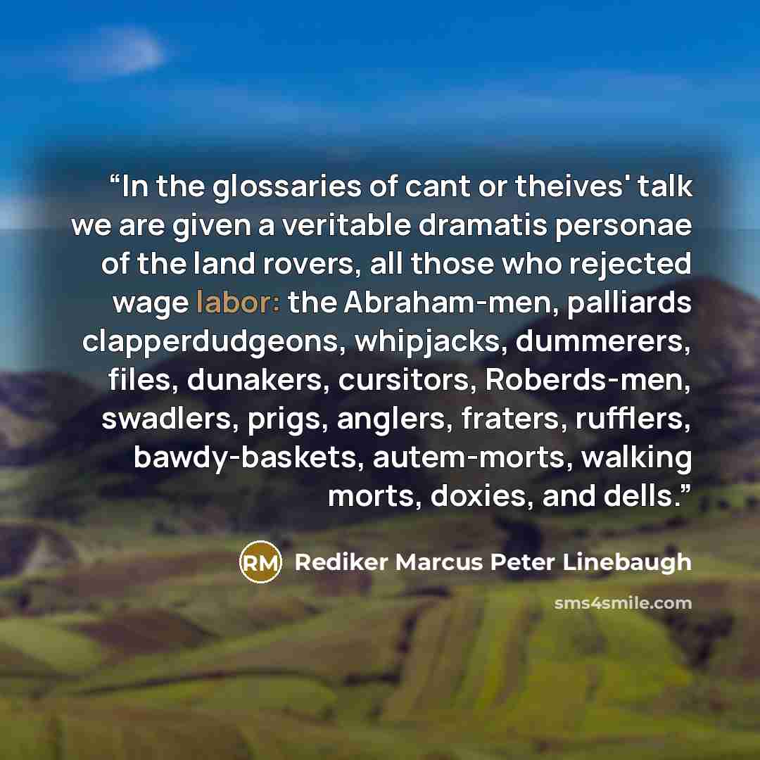 “In the glossaries of cant or theives' talk we are given a veritable dramatis personae of the land rovers, all those who rejected wage labor: the Abraham-men, palliards clapperdudgeons, whipjacks, dummerers, files, dunakers, cursitors, Roberds-men, swadlers, prigs, anglers, fraters, rufflers…” quote by Rediker Marcus Peter Linebaugh