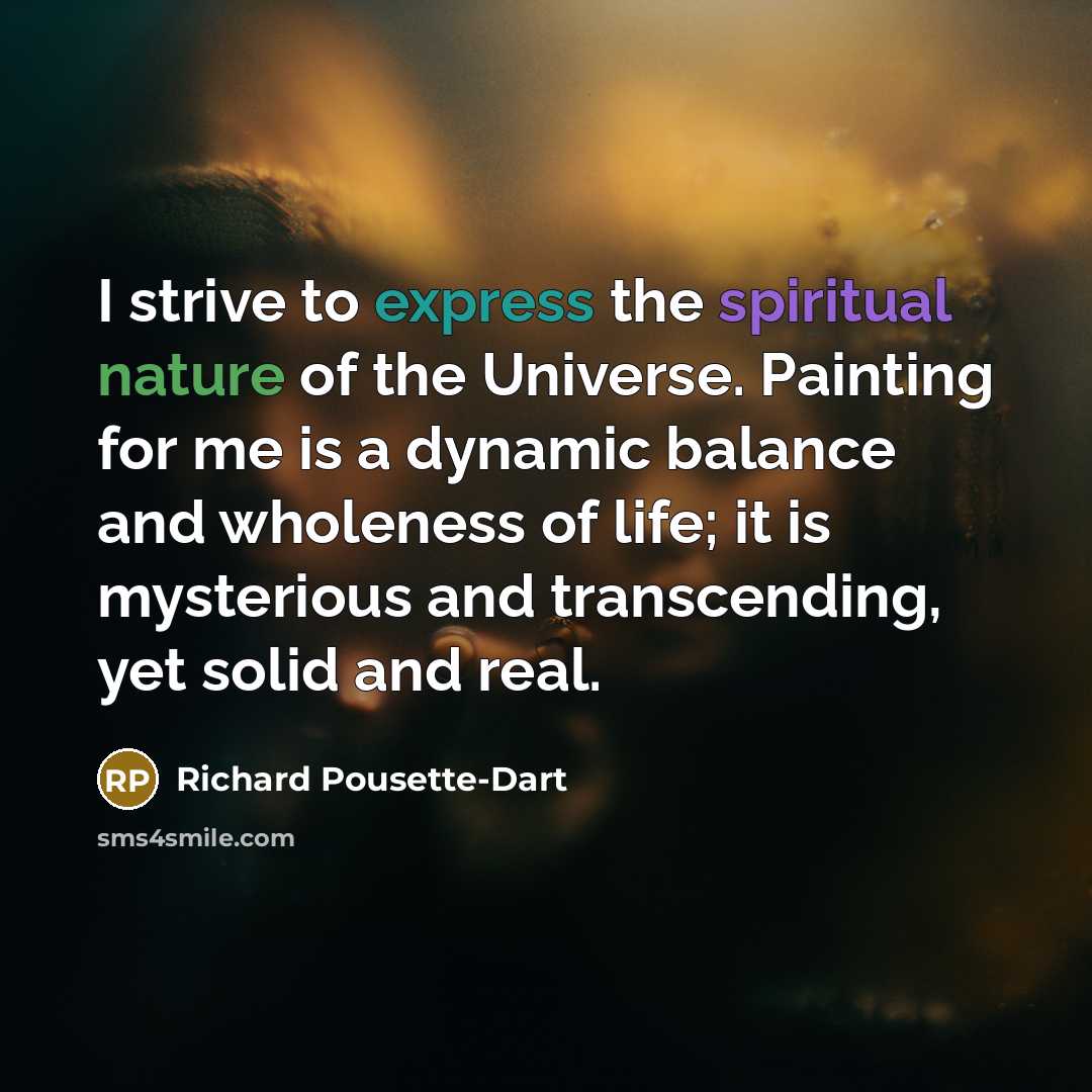 “I strive to express the spiritual nature of the Universe. Painting for me is a dynamic balance and wholeness of life; it is mysterious and transcending, yet solid and real.” quote by Richard Pousette-Dart