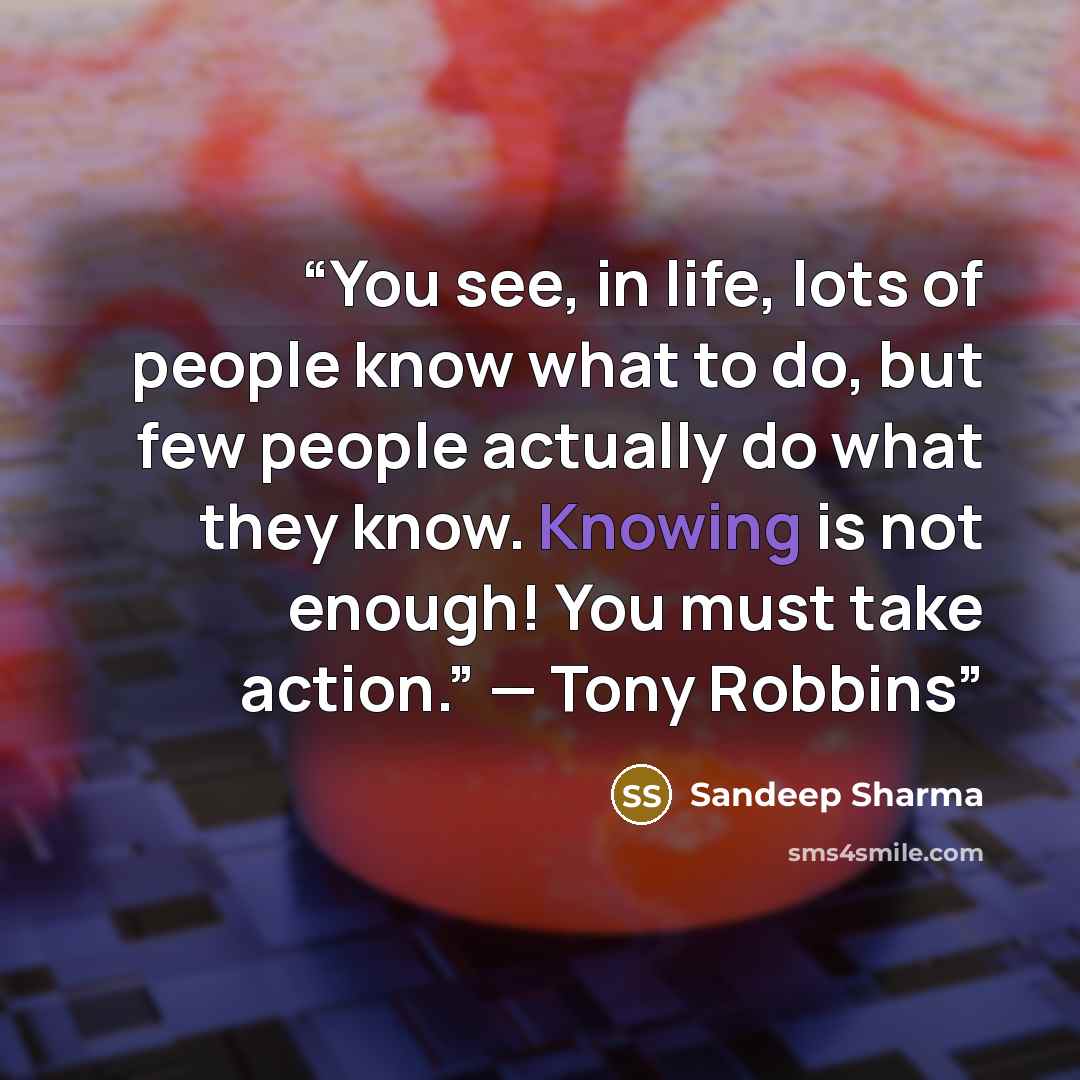 “You see, in life, lots of people know what to do, but few people actually do what they know. Knowing is not enough! You must take action.” — Tony Robbins” quote by Sandeep Sharma