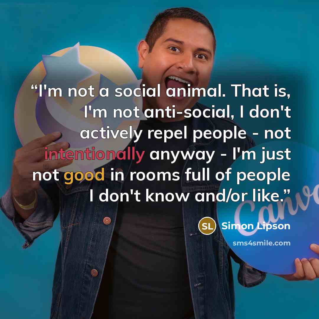 “I'm not a social animal. That is, I'm not anti-social, I don't actively repel people - not intentionally anyway - I'm just not good in rooms full of people I don't know and/or like.” quote by Simon Lipson