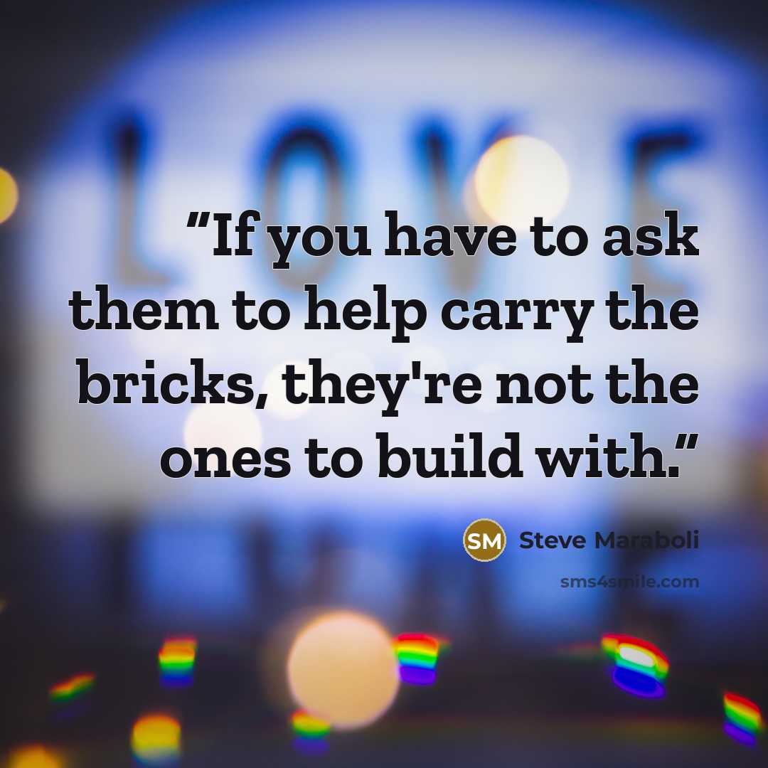 “If you have to ask them to help carry the bricks, they're not the ones to build with.” quote by Steve Maraboli