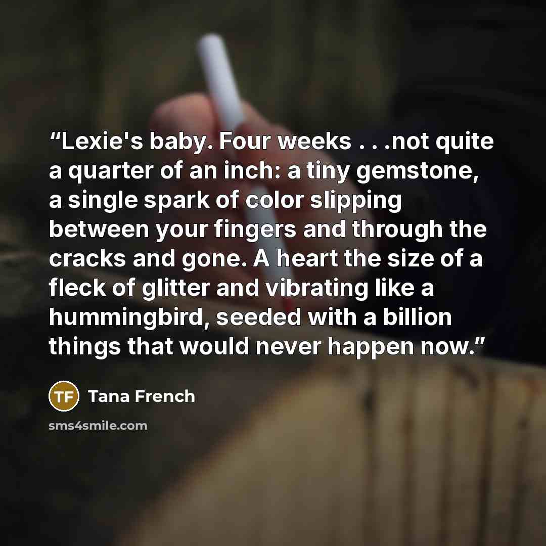 “Lexie's baby. Four weeks . . .not quite a quarter of an inch: a tiny gemstone, a single spark of color slipping between your fingers and through the cracks and gone. A heart the size of a fleck of glitter and vibrating like a hummingbird, seeded with a billion things that would never happen now.” quote by Tana French