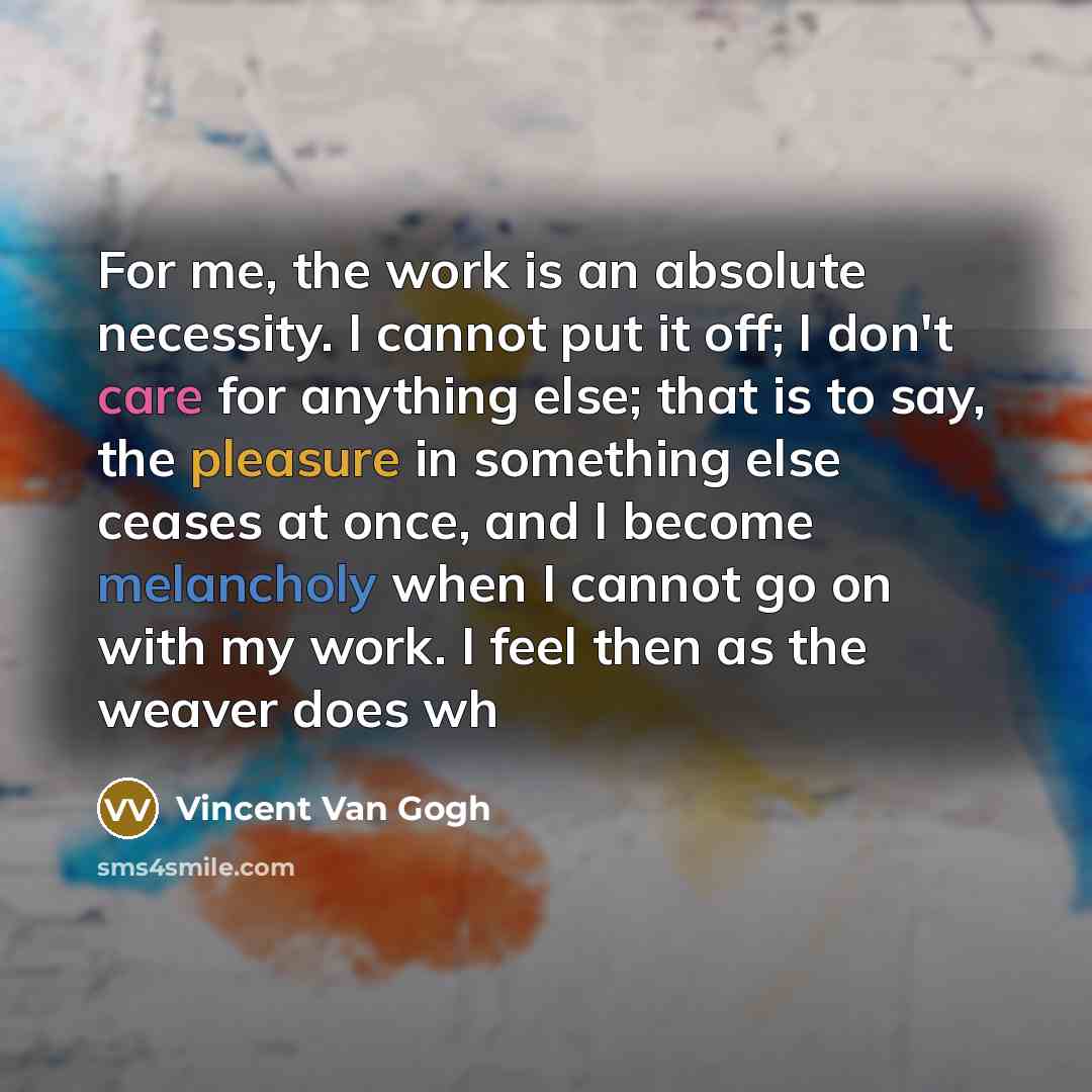 “For me, the work is an absolute necessity. I cannot put it off; I don't care for anything else; that is to say, the pleasure in something else ceases at once, and I become melancholy when I cannot go on with my work. I feel then as the weaver does wh” quote by Vincent Van Gogh