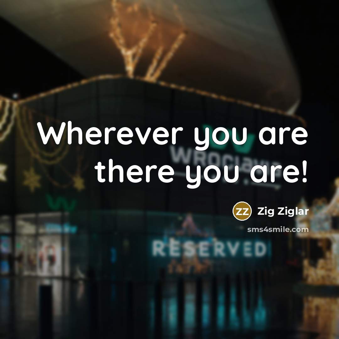 “Wherever you are there you are!…” quote by Zig Ziglar