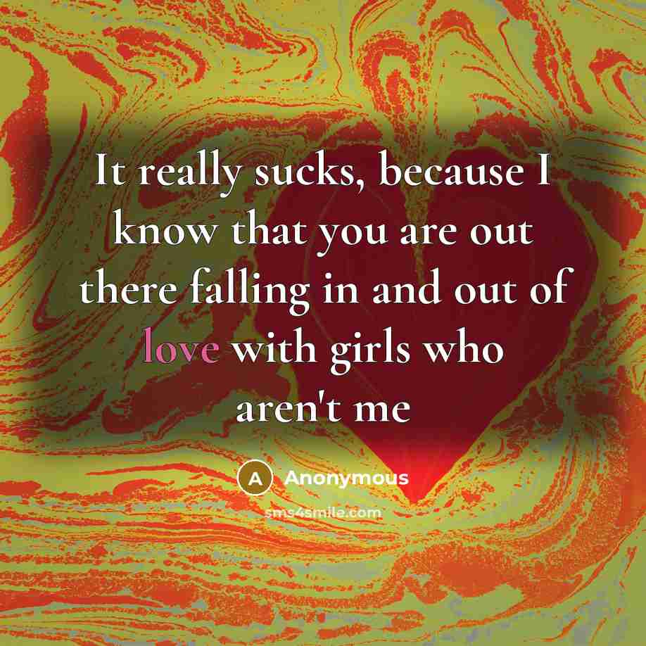 “It really sucks, because I know that you are out there falling in and out of love with girls who aren't me” quote by Anonymous