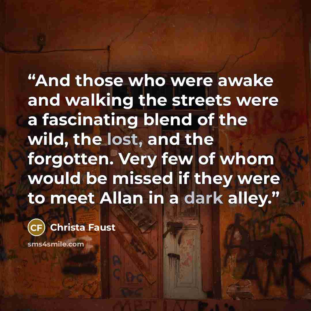 “And those who were awake and walking the streets were a fascinating blend of the wild, the lost, and the forgotten. Very few of whom would be missed if they were to meet Allan in a dark alley.” quote by Christa Faust