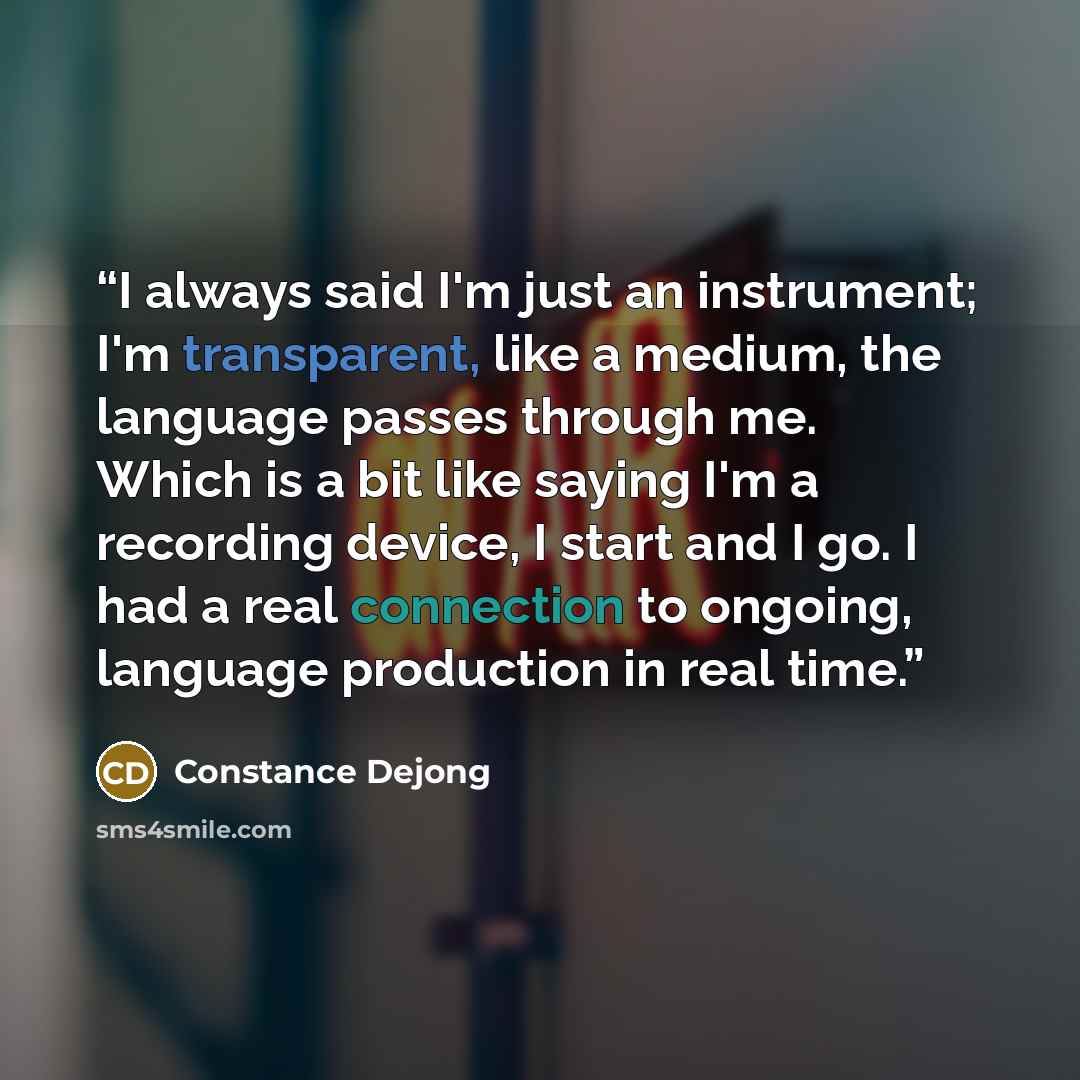 “I always said I'm just an instrument; I'm transparent, like a medium, the language passes through me. Which is a bit like saying I'm a recording device, I start and I go. I had a real connection to ongoing, language production in real time.” quote by Constance Dejong