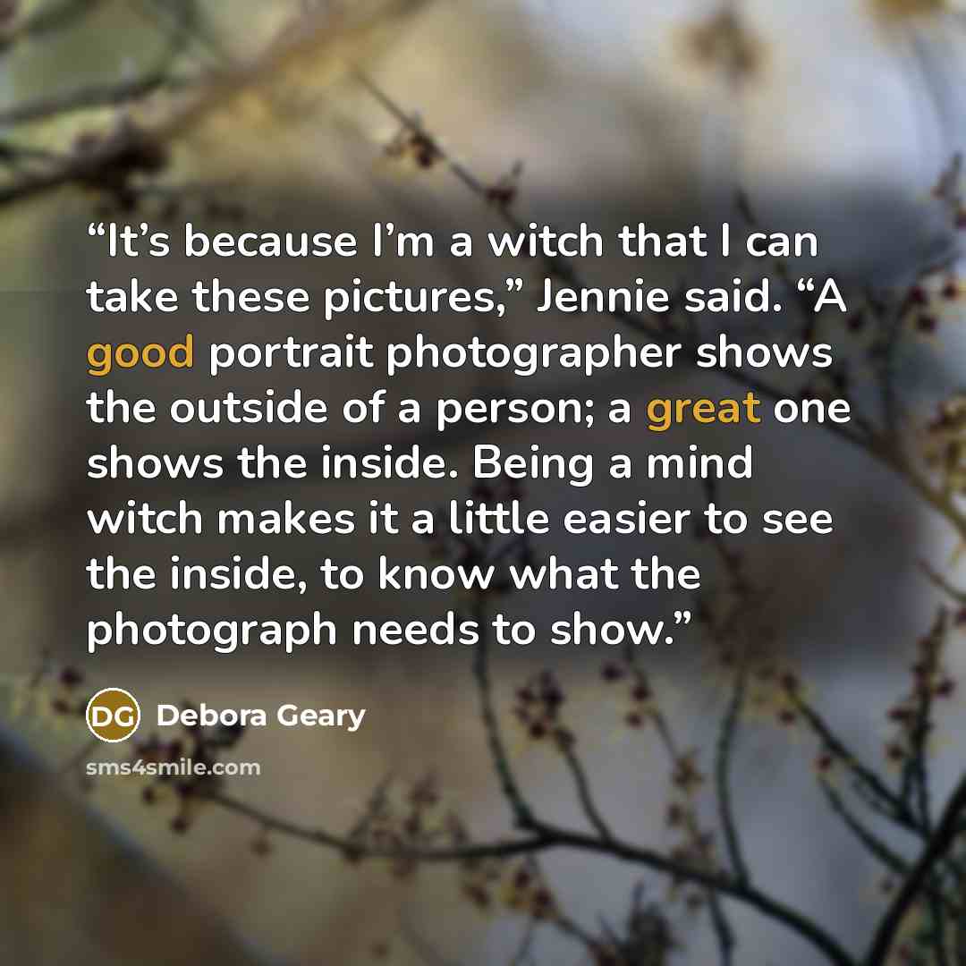 “It’s because I’m a witch that I can take these pictures,” Jennie said. “A good portrait photographer shows the outside of a person; a great one shows the inside. Being a mind witch makes it a little easier to see the inside, to know what the photograph needs to show.” quote by Debora Geary