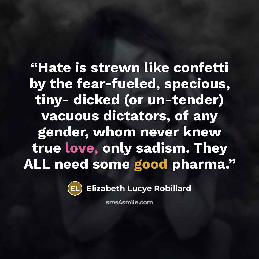 “Hate is strewn like confetti by the fear-fueled, specious, tiny- dicked (or un-tender) vacuous dictators, of any gender, whom never knew true love, only sadism. They ALL need some good pharma.” quote by Elizabeth Lucye Robillard