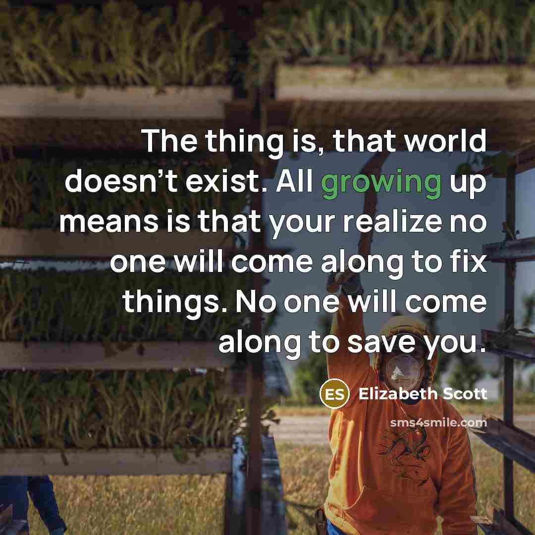 “The thing is, that world doesn't exist. All growing up means is that your realize no one will come along to fix things. No one will come along to save you.” quote by Elizabeth Scott