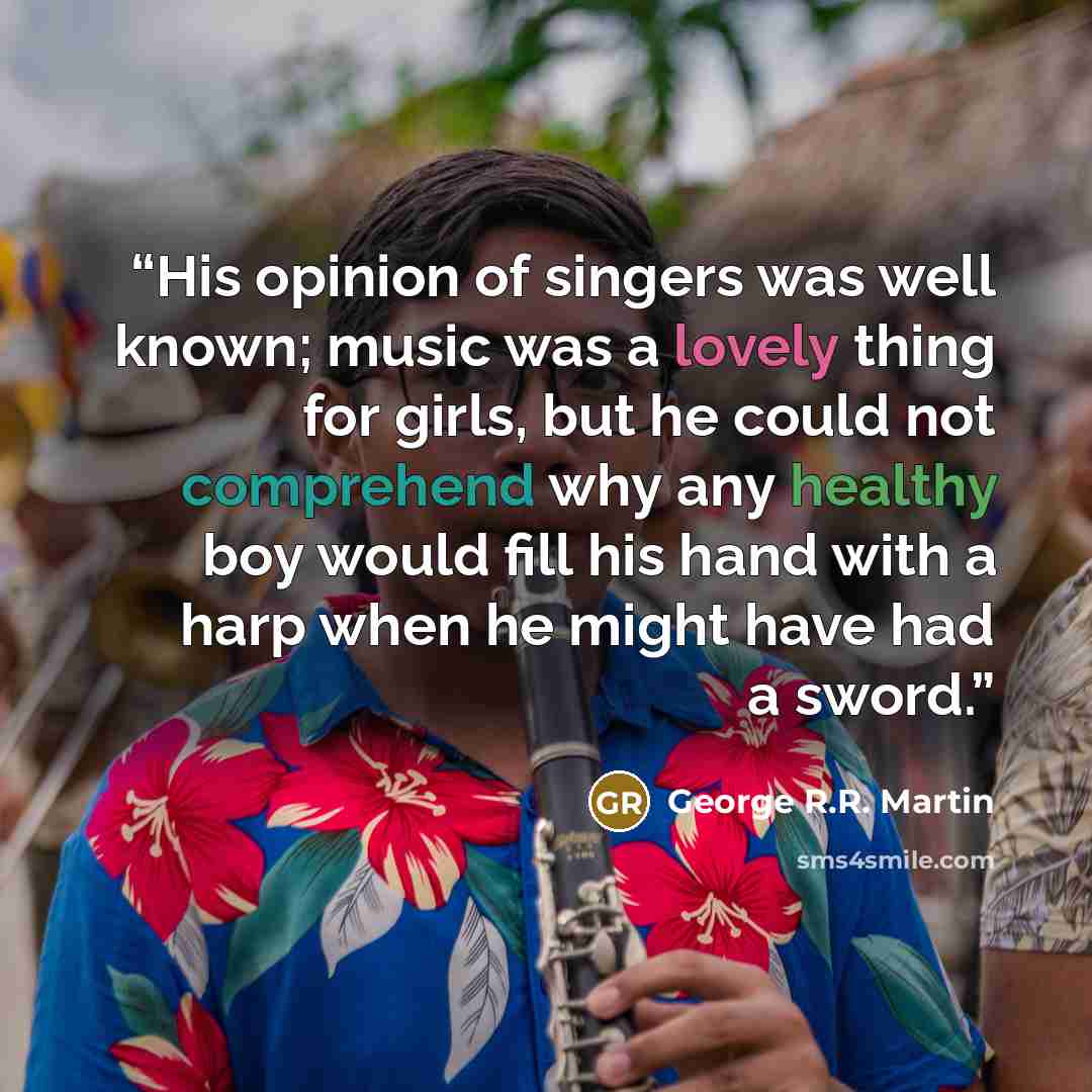 “His opinion of singers was well known; music was a lovely thing for girls, but he could not comprehend why any healthy boy would fill his hand with a harp when he might have had a sword.” quote by George R.R. Martin