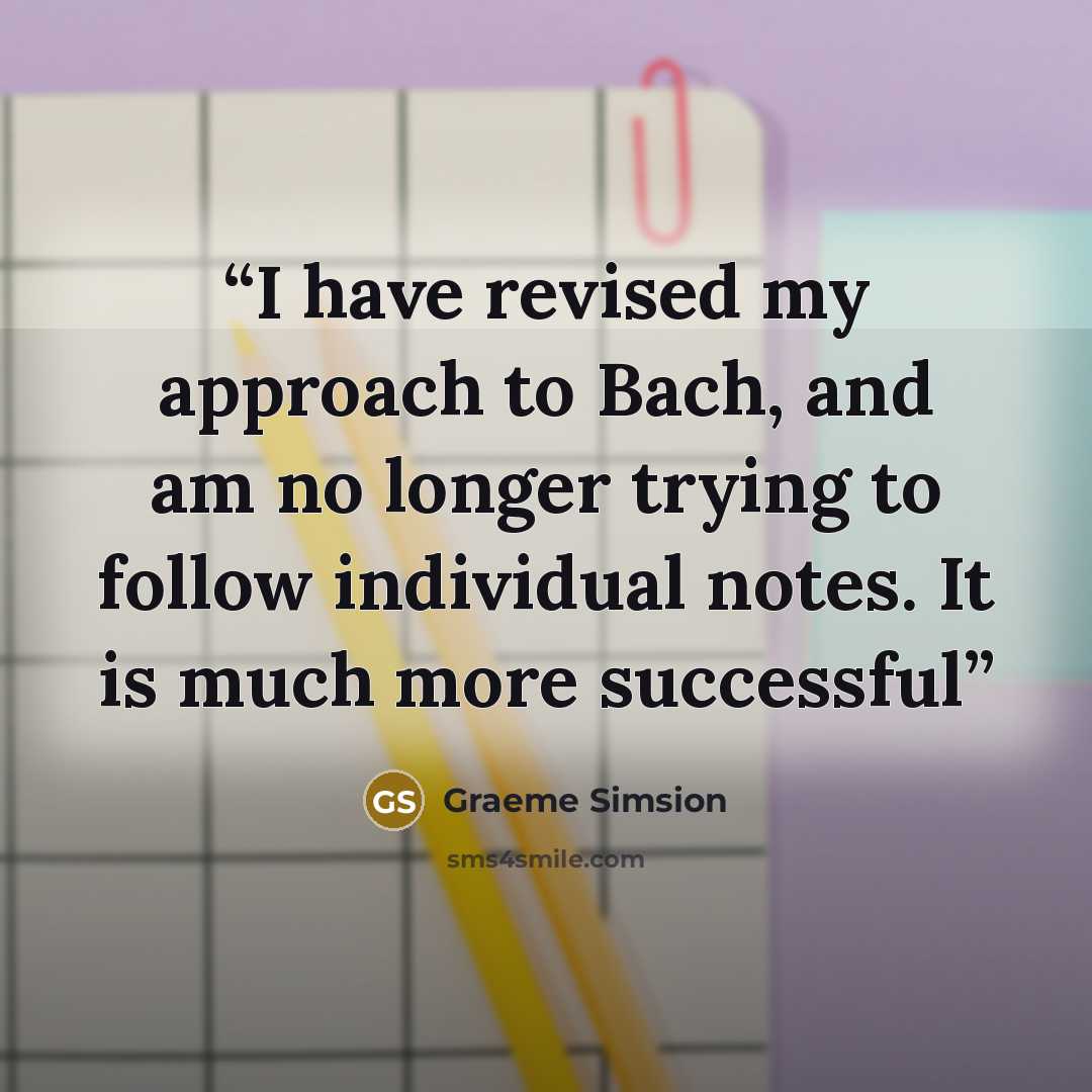 “I have revised my approach to Bach, and am no longer trying to follow individual notes. It is much more successful” quote by Graeme Simsion