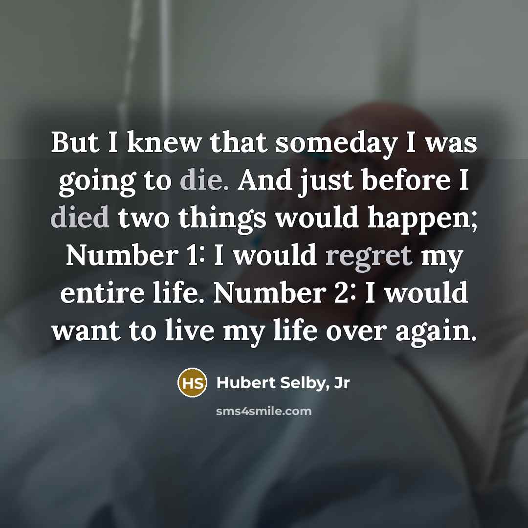 “But I knew that someday I was going to die. And just before I died two things would happen; Number 1: I would regret my entire life. Number 2: I would want to live my life over again.” quote by Hubert Selby, Jr