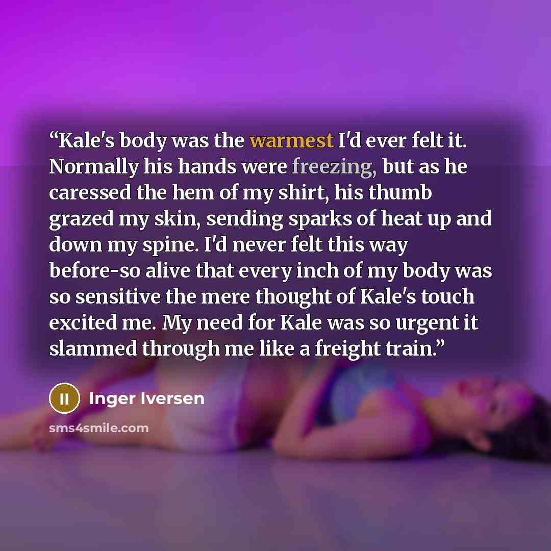 “Kale's body was the warmest I'd ever felt it. Normally his hands were freezing, but as he caressed the hem of my shirt, his thumb grazed my skin, sending sparks of heat up and down my spine. I'd never felt this way before-so alive that every inch of my body was so sensitive the mere thought of…” quote by Inger Iversen