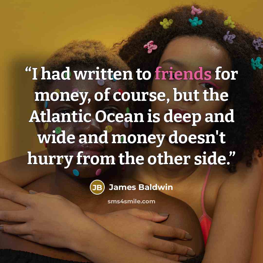 “I had written to friends for money, of course, but the Atlantic Ocean is deep and wide and money doesn't hurry from the other side.” quote by James Baldwin