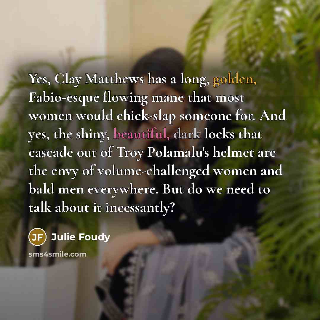 “Yes, Clay Matthews has a long, golden, Fabio-esque flowing mane that most women would chick-slap someone for. And yes, the shiny, beautiful, dark locks that cascade out of Troy Polamalu's helmet are the envy of volume-challenged women and bald men everywhere. But do we need to talk about it…” quote by Julie Foudy
