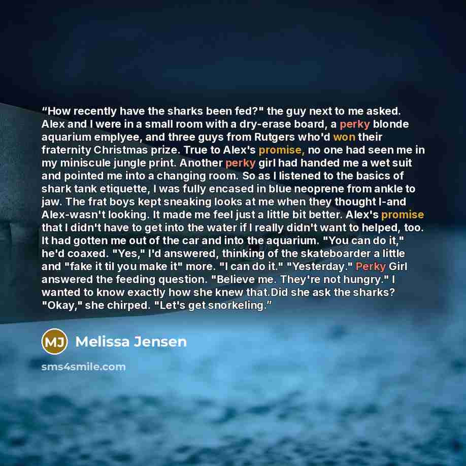 “How recently have the sharks been fed?" the guy next to me asked. Alex and I were in a small room with a dry-erase board, a perky blonde aquarium emplyee, and three guys from Rutgers who'd won their fraternity Christmas prize. True to Alex's promise, no one had seen me in my miniscule jungle…” quote by Melissa Jensen