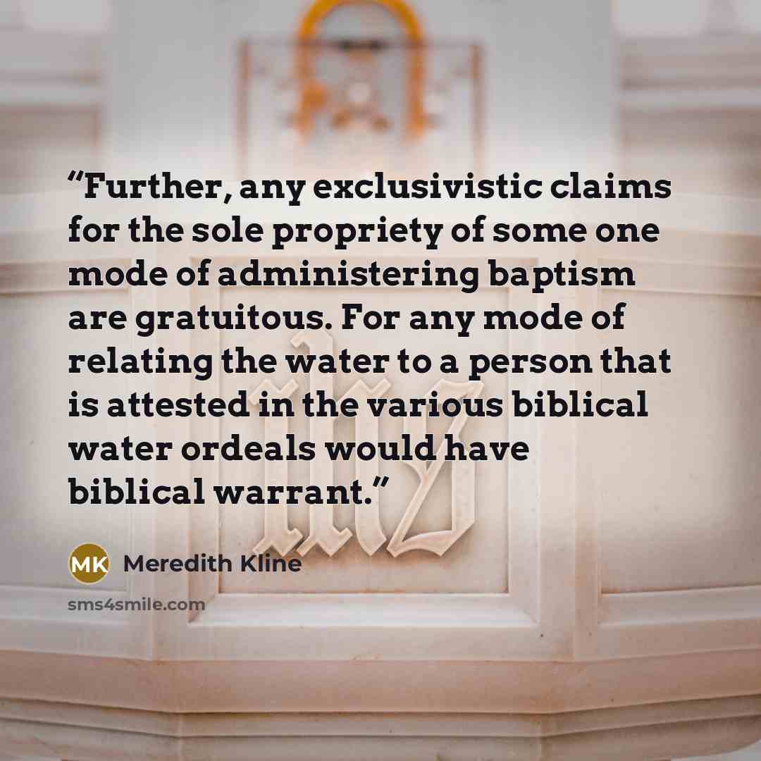 “Further, any exclusivistic claims for the sole propriety of some one mode of administering baptism are gratuitous. For any mode of relating the water to a person that is attested in the various biblical water ordeals would have biblical warrant.” quote by Meredith Kline