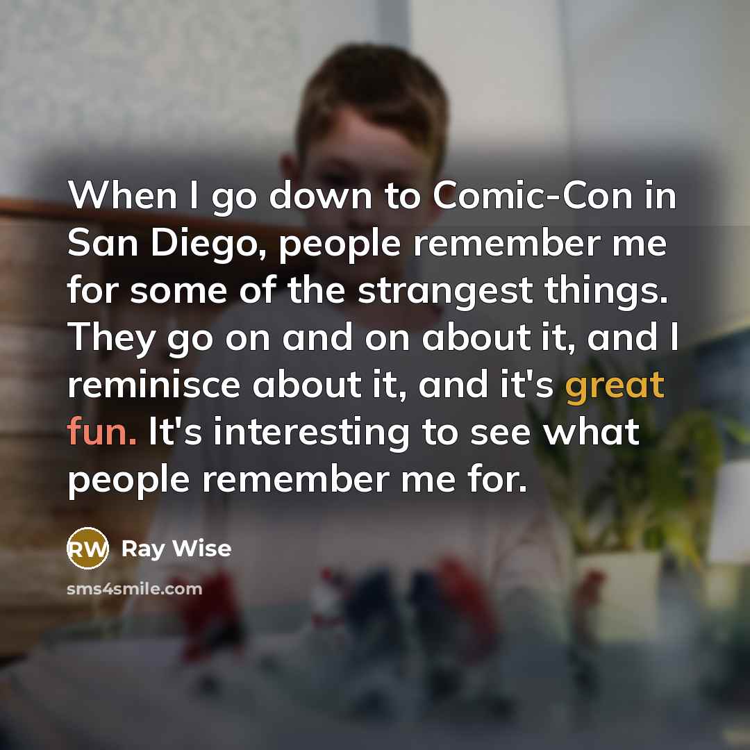 “When I go down to Comic-Con in San Diego, people remember me for some of the strangest things. They go on and on about it, and I reminisce about it, and it's great fun. It's interesting to see what people remember me for.” quote by Ray Wise