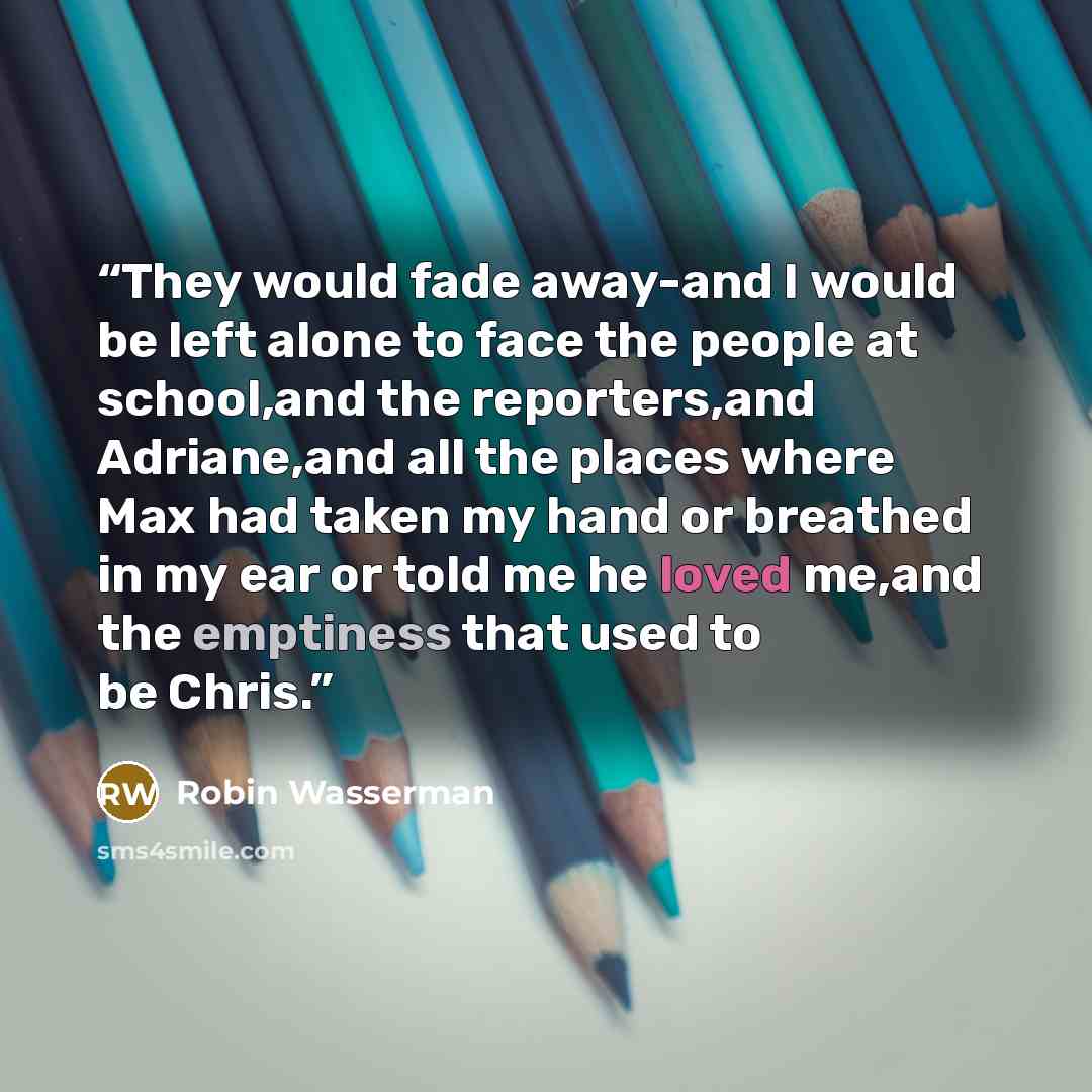 “They would fade away-and I would be left alone to face the people at school,and the reporters,and Adriane,and all the places where Max had taken my hand or breathed in my ear or told me he loved me,and the emptiness that used to be Chris.” quote by Robin Wasserman