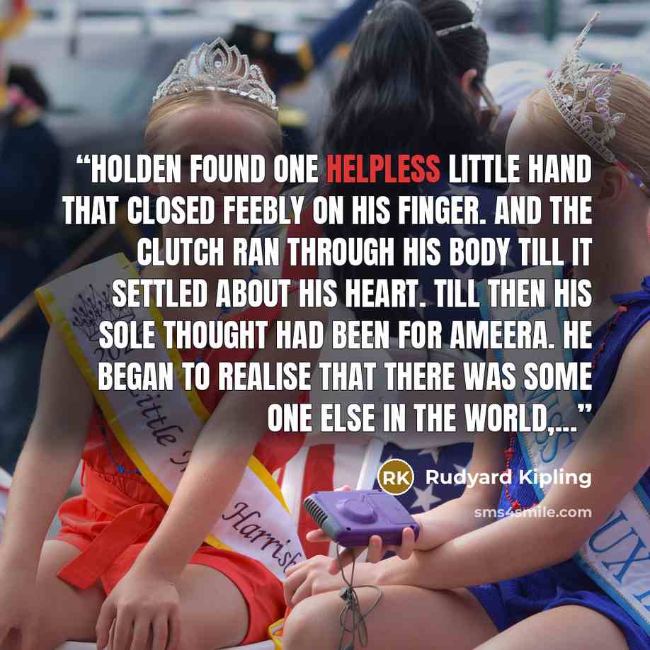 “Holden found one helpless little hand that closed feebly on his finger. And the clutch ran through his body till it settled about his heart. Till then his sole thought had been for Ameera. He began to realise that there was some one else in the world,...” quote by Rudyard Kipling
