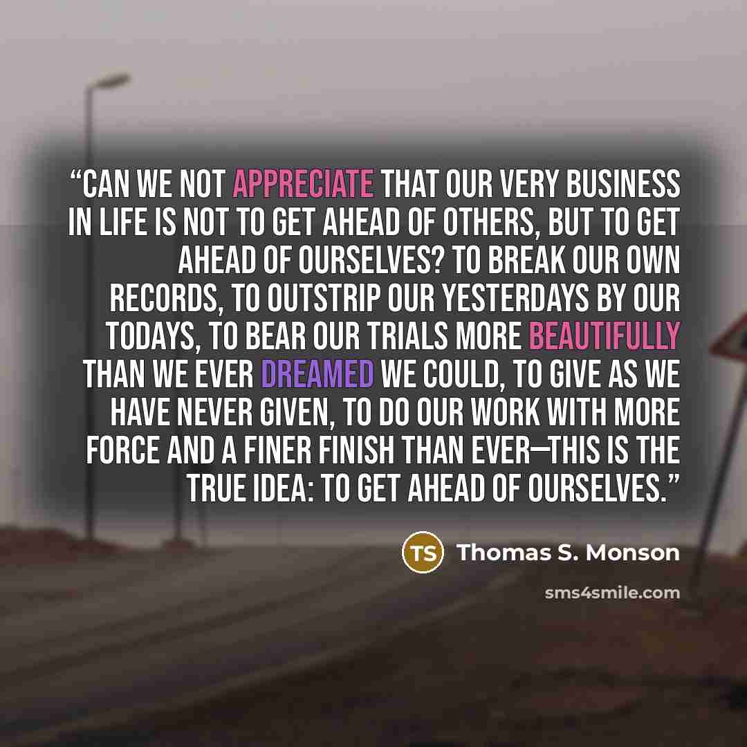 “Can we not appreciate that our very business in life is not to get ahead of others, but to get ahead of ourselves? To break our own records, to outstrip our yesterdays by our todays, to bear our trials more beautifully than we ever dreamed we could, to give as we have never given, to do our work…” quote by Thomas S. Monson