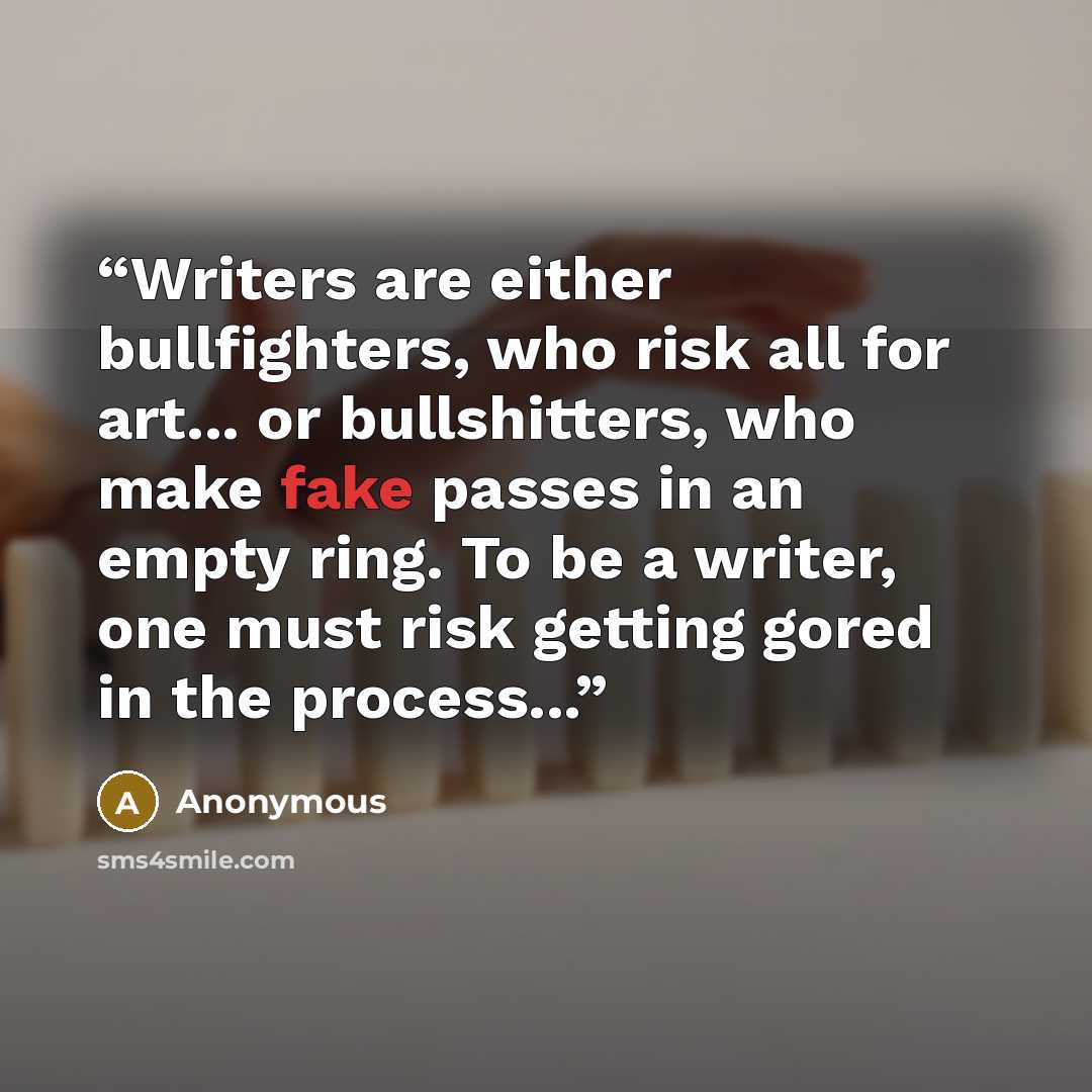 “Writers are either bullfighters, who risk all for art... or bullshitters, who make fake passes in an empty ring. To be a writer, one must risk getting gored in the process...” quote by Anonymous