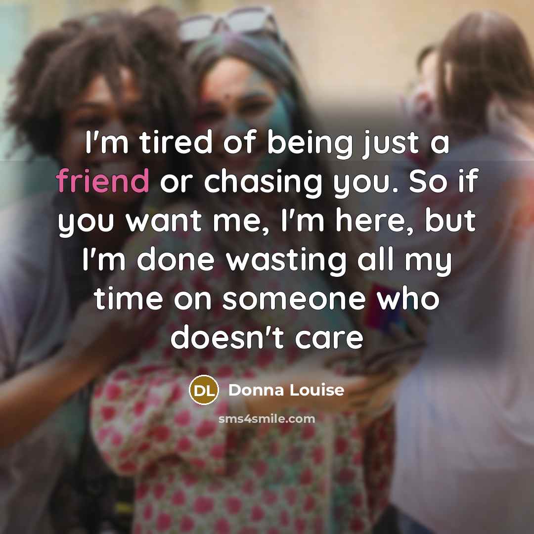 “I'm tired of being just a friend or chasing you. So if you want me, I'm here, but I'm done wasting all my time on someone who doesn't care” quote by Donna Louise