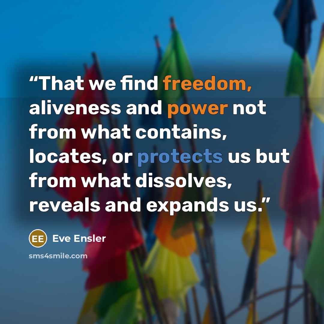 “That we find freedom, aliveness and power not from what contains, locates, or protects us but from what dissolves, reveals and expands us.” quote by Eve Ensler