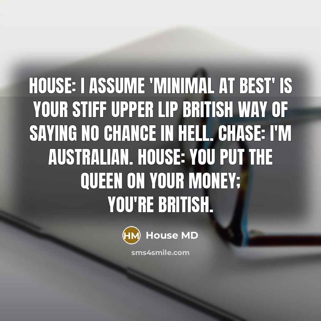 “House: I assume 'minimal at best' is your stiff upper lip British way of saying no chance in hell. Chase: I'm Australian. House: You put the Queen on your money; you're British.” quote by House MD