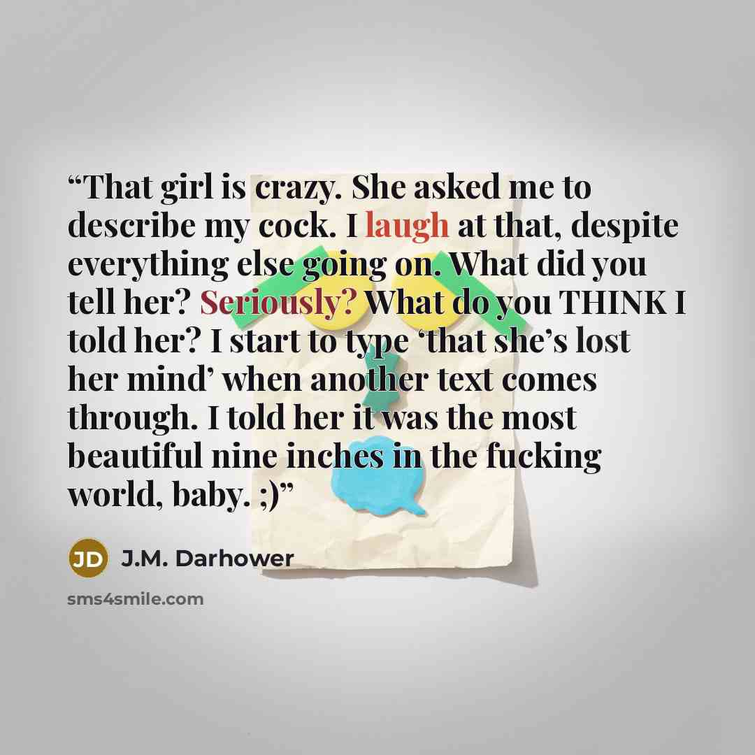 “That girl is crazy. She asked me to describe my cock. I laugh at that, despite everything else going on. What did you tell her? Seriously? What do you THINK I told her? I start to type ‘that she’s lost her mind’ when another text comes through. I told her it was the most beautiful nine inches in…” quote by J.M. Darhower